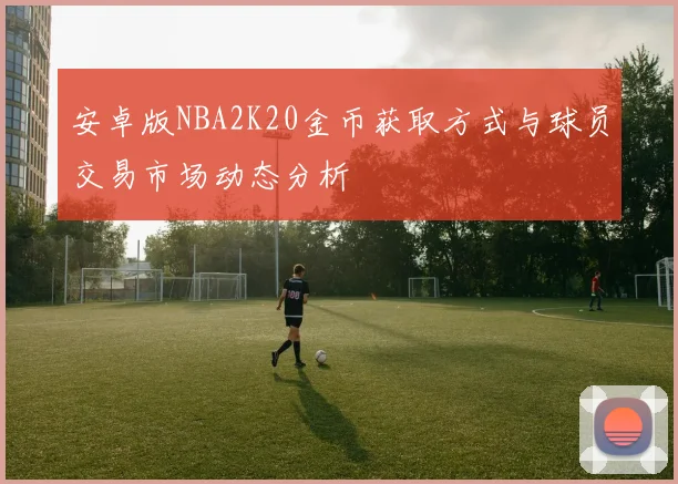 安卓版NBA2K20金币获取方式与球员交易市场动态分析