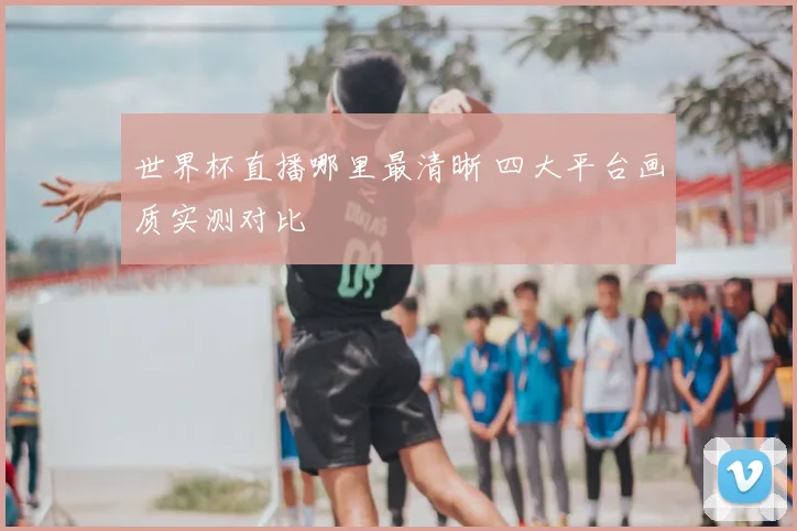 世界杯直播哪里最清晰 四大平台画质实测对比